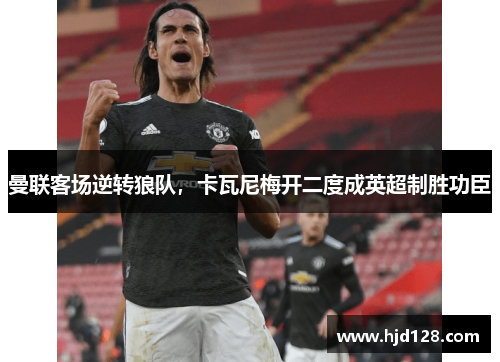 曼联客场逆转狼队，卡瓦尼梅开二度成英超制胜功臣